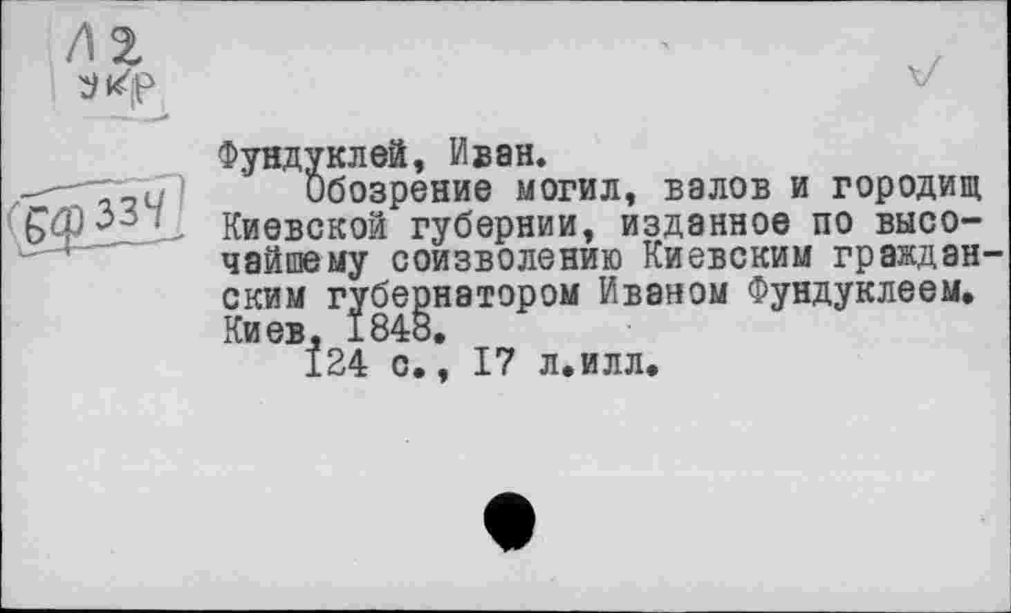 ﻿Фундуклей, Иван.
Обозрение могил, валов и городищ Киевской губернии, изданное по высочайшему соизволению Киевским граждан ским губернатором Иваном Фундуклеем. Киев, 1848.
124 с., 17 л.илл.